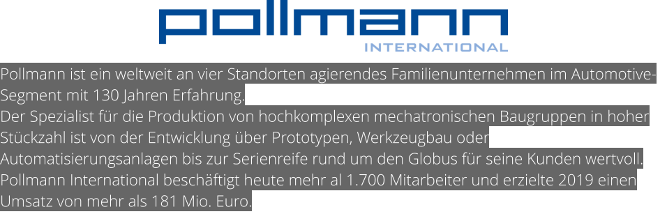 Pollmann ist ein weltweit an vier Standorten agierendes Familienunternehmen im Automotive-Segment mit 130 Jahren Erfahrung. Der Spezialist für die Produktion von hochkomplexen mechatronischen Baugruppen in hoher Stückzahl ist von der Entwicklung über Prototypen, Werkzeugbau oder Automatisierungsanlagen bis zur Serienreife rund um den Globus für seine Kunden wertvoll. Pollmann International beschäftigt heute mehr al 1.700 Mitarbeiter und erzielte 2019 einen Umsatz von mehr als 181 Mio. Euro.